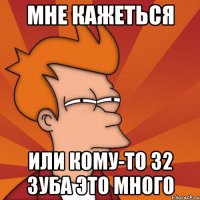 МНЕ КАЖЕТЬСЯ ИЛИ КОМУ-ТО 32 ЗУБА ЭТО МНОГО