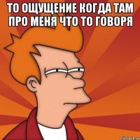 то ощущение когда там про меня что то говоря 