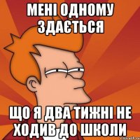 Мені одному здається Що я два тижні не ходив до школи