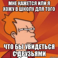 мне кажется или я хожу в школу для того что бы увидеться с друзьями