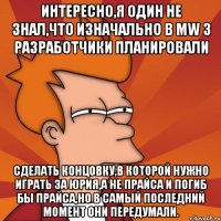 Интересно,я один не знал,что изначально в MW 3 разработчики планировали сделать концовку,в которой нужно играть за Юрия,а не Прайса и погиб бы Прайса,но в самый последний момент они передумали.