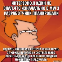 Интересно,я один не знал,что изначально в MW 3 разработчики планировали сделать концовку,в которой нужно играть за Юрия,а не Прайса и соответсвенно погиб бы Прайс,но в самый последний момент они передумали.