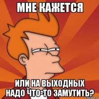 Мне кажется Или на выходных надо что-то замутить?