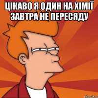 Цікаво я один на хімії завтра не пересяду 