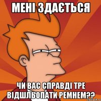 мені здається чи вас справді тре відшльопати ремнем??