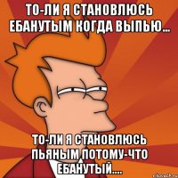 То-ли я становлюсь ебанутым когда выпью... то-ли я становлюсь пьяным потому-что ебанутый....