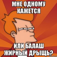 МНЕ ОДНОМУ КАЖЕТСЯ ИЛИ БАЛАШ ЖИРНЫЙ ДРЫЩЬ?