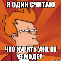 Я один считаю что курить уже не в моде?