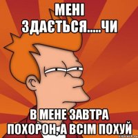 МЕНІ ЗДАЄТЬСЯ.....ЧИ В МЕНЕ ЗАВТРА ПОХОРОН, А ВСІМ ПОХУЙ