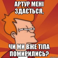 Артур мені здається, чи ми вже тіпа помирились?