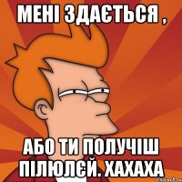 Мені здається , або ти получіш пілюлєй. хахаха