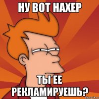 Ну вот нахер ты ее рекламируешь?