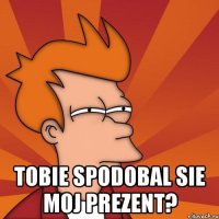  Tobie spodobal sie moj prezent?