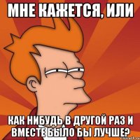 мне кажется, или как нибудь в другой раз и вместе было бы лучше?