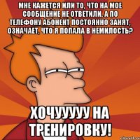 Мне кажется или то, что на мое сообщение не ответили, а по телефону абонент постоянно занят, означает, что я попала в немилость? Хочууууу на тренировку!