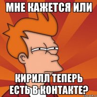 мне кажется или Кирилл теперь есть в контакте?