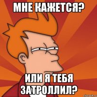 мне кажется? или я тебя затроллил?