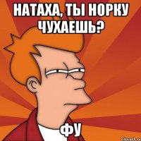 Натаха, ты норку чухаешь? Фу