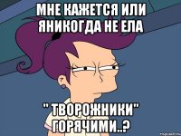 мне кажется или яникогда не ела " ТВОРОЖНИКИ" горячими..?