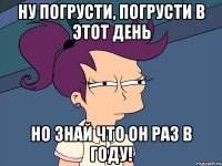 Ну погрусти, погрусти в этот день Но знай что он раз в году!
