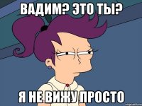 Вадим? Это ты? Я не вижу просто