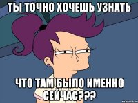 ты точно хочешь узнать что там было именно сейчас???
