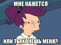 мне кажется или ты хочешь меня?