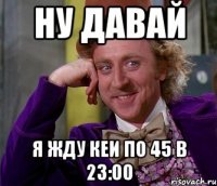 НУ ДАВАЙ Я ЖДУ КЕИ ПО 45 в 23:00