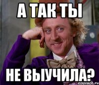 А так ты не выучила?