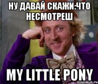 НУ ДАВАЙ СКАЖИ:ЧТО НЕСМОТРЕШ MY LITTLE PONY