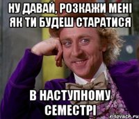 Ну давай, розкажи мені як ти будеш старатися в наступному семестрі