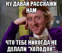 ну давай расскажи нам что тебе никогда не делали "холодок"