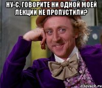 ну-с, говорите ни одной моей лекции не пропустили? 