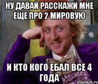 Ну давай расскажи мне еще про 2 мировую и кто кого ебал все 4 года