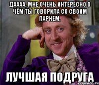 Даааа, мне очень интересно о чём ты говорила со своим парнем. Лучшая подруга