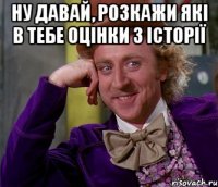 Ну давай, розкажи які в тебе оцінки з історії 