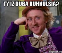 ty iz duba ruhnulsia? 