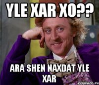 yle xar xo?? ara shen naxdat yle xar