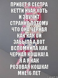 Привет я сестра кетти нуар хоть и звучит странно потому что она черная как как ой забыла а вот вспомнила как черная кошка! А я а я как розовая кошка! Мне16 лет