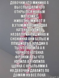 Девочки что минико а вы слышали что открылся новый магазин с животными вот я вэтом магазине два катёнка купила назвала их пушинка и снежинка ани белые и ппушистые кладин а ты что купила а я чёрного катёнка фрэнки а ты что купила а я купила щенка с крыльями а ну девочки давайте по домам ну всё пока