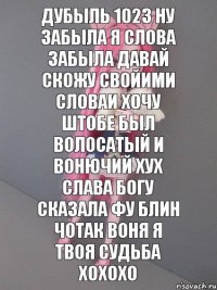 дубыль 1023 ну забыла я слова забыла давай скожу свойими словаи хочу штобе был волосатый и вонючий хух слава богу сказала фу блин чотак воня я твоя судьба хохохо