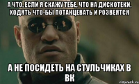 а что, если я скажу тебе, что на дискотеки, ходять что-бы потанцевать и розвеятся а не посидеть на стульчиках в вк