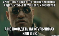 а что, если я скажу тебе, что на дискотеки, ходять что-бы потанцевать и розвеятся а не посидеть на стульчиках или в вк