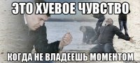 это хуевое чувство когда не владеешь моментом