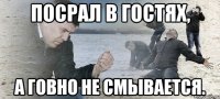 Посрал в гостях, а говно не смывается.