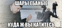 ШАРЫ ЕБАНЫЕ КУДА Ж ВЫ КАТИТЕСЬ