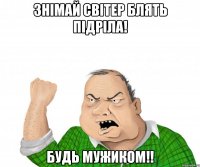 знімай світер блять підріла! будь мужиком!!