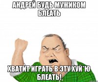 Андрей Будь мужиком блеать Хватит играть в эту хуй*ю блеать!