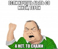 если хочешь быть со мной, терпи а нет, то скажи