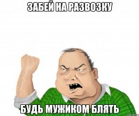 Забей на развозку будь мужиком блять